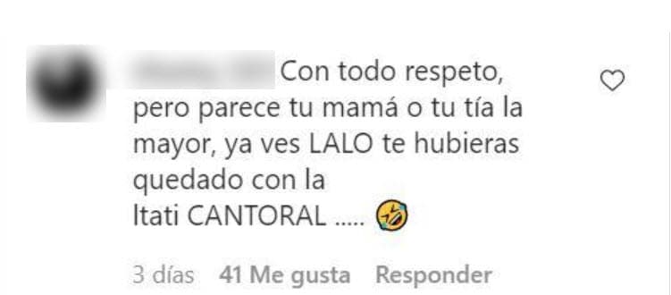 Mientras un usuario señaló: "Ya te la acabaste, ¡parece tu mamá!", otro escribió: "Con todo respeto, pero parece tu mamá o tu tía, la mayor. ¿Ya ves, Lalo? Te hubieras quedado con Itatí Cantoral".