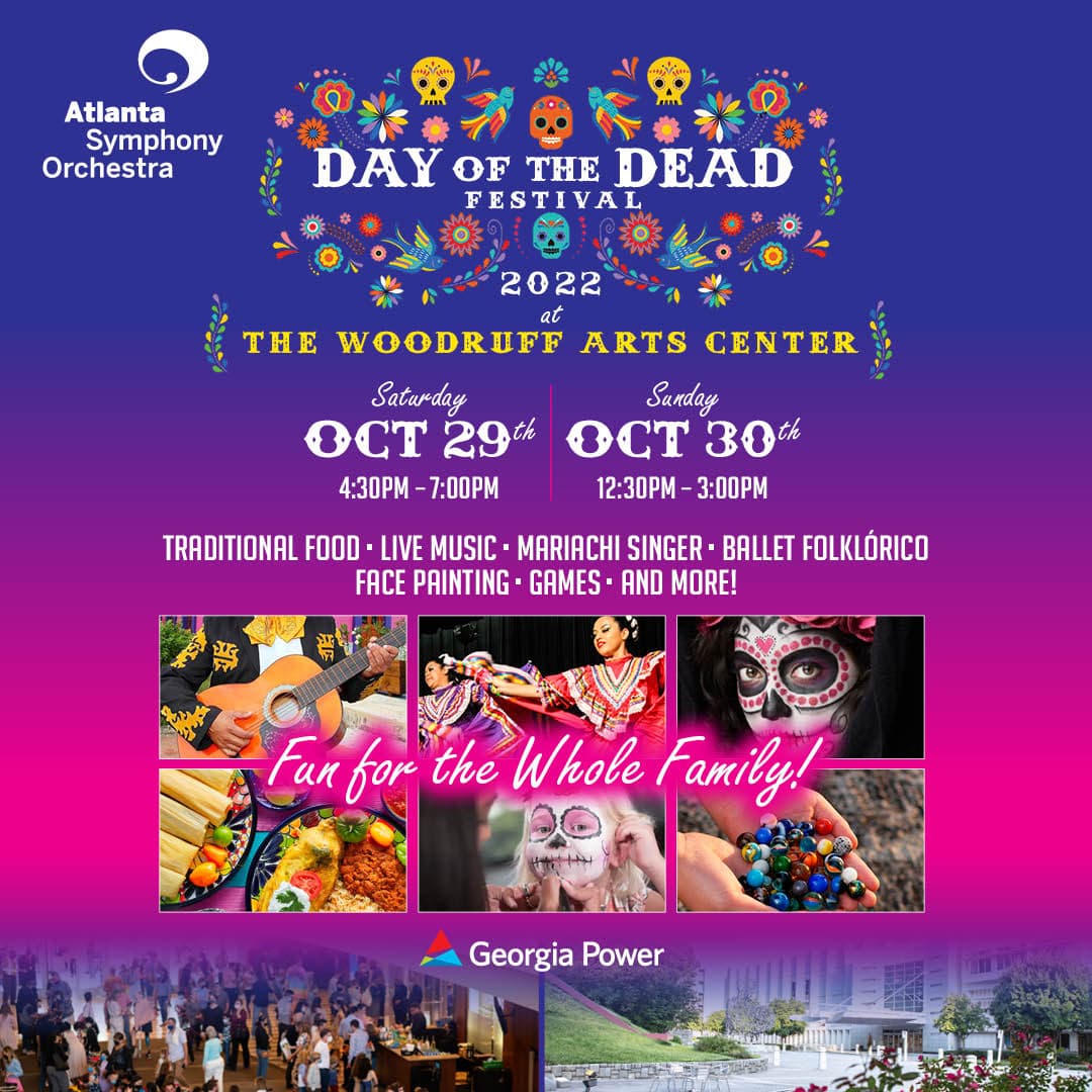 <b><a href="https://www.aso.org/news/detail/day-of-the-dead-festival-announcement?discoveratlanta">Day of the Dead Festival 2022 (29 y 30 de octubre)</a></b>. El festival es gratuito y abierto al público e incluirá música en vivo, actuación de mariachi, Ballet Folklórico, zancudos, pintura de caras, exhibición de altares, opciones de comida tradicional mexicana, representación de varias organizaciones comunitarias latinoamericanas y más.