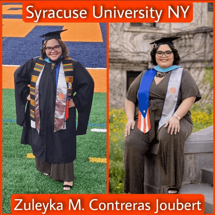 <b>Zuleyka M. Contreras Joubert</b> — Syracuse University
<br>
<br>"Nacida y criada en Residenciales Públicos en Puerto Rico. Vivo ejemplo de una joven que cuando se propone lograr sus metas con determinación, esfuerzo y dedicación, pese a todos los retos, lágrimas y adversidades que se presentan en el camino, se puede lograr. Hoy con mucho orgullo decimos que has obtenido exitosamente tu Maestría en Administración de Educación Superior. Estamos sumamente orgullosos de ti Zuly. ¡Dios te bendiga! Te amamos". -Fam. Joubert Rivera