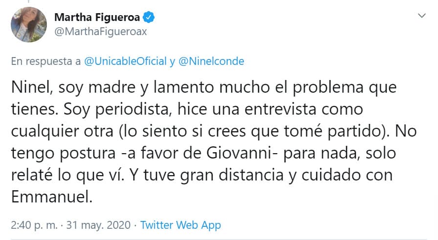 "Ninel, soy madre y lamento mucho el problema que tienes. Soy periodista, hice una entrevista como cualquier otra (lo siento si crees que tomé partido). 
<b><a href="https://twitter.com/MarthaFigueroax/status/1267164099827376133" target="_blank">No tengo postura a favor de Giovanni</a></b>, para nada, solo relaté lo que vi. Y tuve gran distancia y cuidado con Emmanuel", explicó en Twitter.
<br>