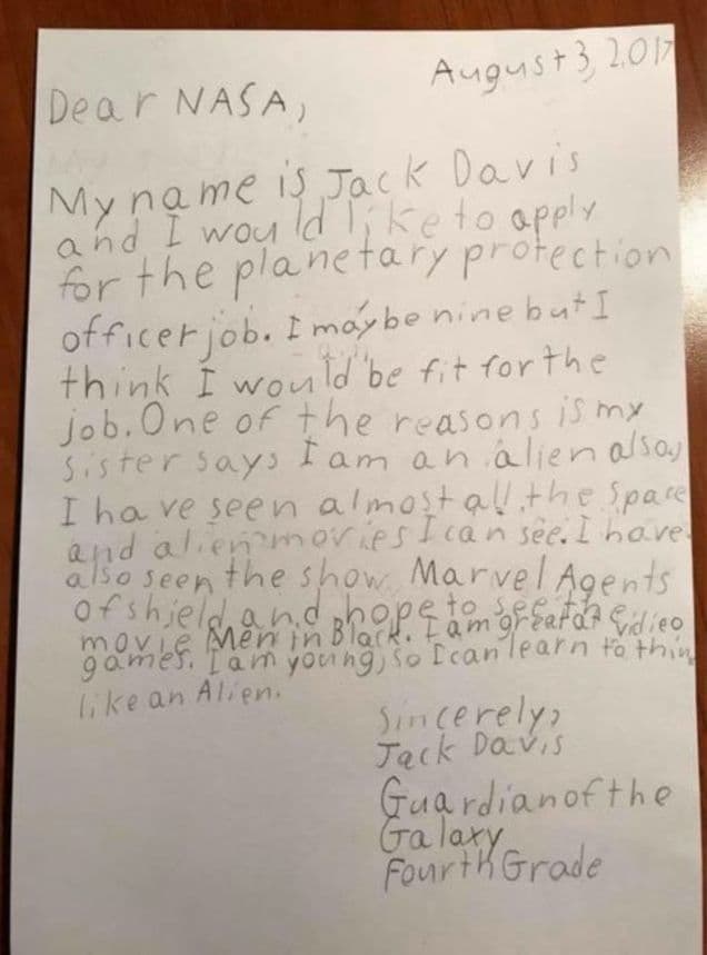 <b>La respuesta de la NASA al niño que quiere ser "guardián de la galaxia"</b>
<br>Jack Davis, un niño de 9 años de Nueva Jersey que se describe como “Guardián de la galaxia” envió una carta escrita a mano a la NASA para solicitar la vacante del trabajo de su vida: Oficial de protección planetaria. “Puede que solo tenga 9 años, pero creo que reúno las condiciones para este puesto”, dijo el niño en su carta, en la que explicaba que había visto casi todas las películas de alienígenas que existen, y que por su juventud es una ventaja a la hora de meterse en la piel de un alienígena. 
<br>