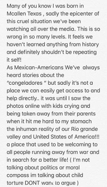 Así lo publicó el pasado 20 de junio en Instagram: "Nací en Mcallen Texas, donde tristemente están sucediendo todas las fotos dolorosas que circulan por el internet. Como figura pública quiero decir que condeno totalmente esta situación. Muchas veces escuchábamos historias sobre esos lugares, pero desgraciadamente no se puede entrar ahí o ayudar directamente. No fue hasta que vi las fotos que me di cuenta la terrible violación a los derechos humanos y sobre todo a niños inocentes".