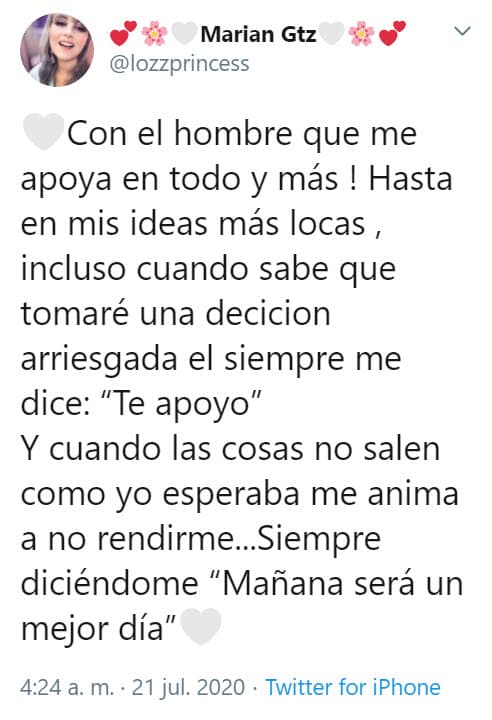 "¡Con el hombre que me apoya en todo y más! Hasta en mis ideas más locas, incluso cuando sabe que tomaré una decisión arriesgada, él siempre me dice: 'Te apoyo'. Y cuando las cosas no salen como yo esperaba me anima a no rendirme... siempre diciéndome 'mañana será un mejor día'", compartió.