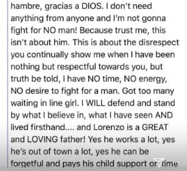 No necesito nada de nadie y no voy a pelear por ningún hombre. Porque créeme, esto no es sobre él. Esto es sobre tus constantes faltas de respeto, cuando yo solo te he respetado. La verdad sea dicha: no tengo tiempo, ni energía, ni deseos de pelear por un hombre. Tengo demasiados esperando en fila, querida. Defenderé lo que creo, lo que he visto y vivido de primera mano… Lorenzo es un padre excelente y amoroso. Sí, trabaja mucho; sí, viaja mucho; y sí, se le puede olvidar pagar a tiempo la pensión, pero la paga.
<br>