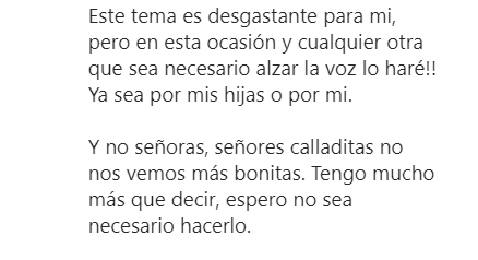 Sin duda, también es notorio el fragmento en el que la actriz sentencia que no se quedará callada, pues afirma que de ser "necesario", alzará la voz por sus hijas y por ella. Pero eso no es todo, aclara que tiene todavía "mucho más que decir".