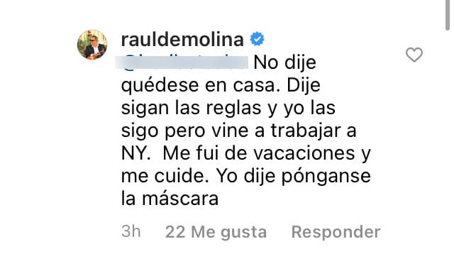 "Pero vine a trabajar a Nueva York. Me fui de vacaciones y me cuidé. Yo dije
<b> <a href="https://www.univision.com/shows/el-gordo-y-la-flaca/raul-sigue-desconcertado-porque-clarissa-molina-tiene-coronavirus-el-se-hizo-tres-pruebas-y-dieron-negativo-video" target="_blank">'póngase la máscara'</a></b>", respondió.
<br>