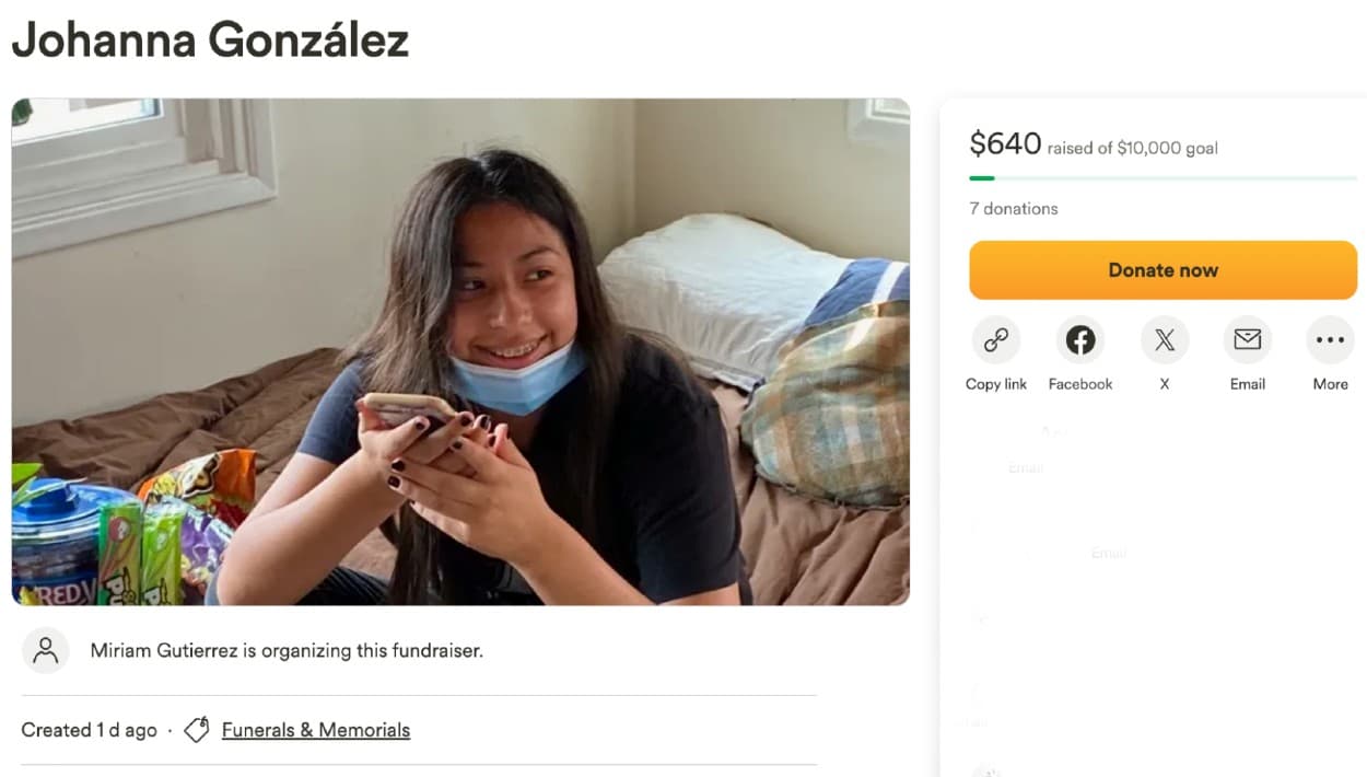 En la plataforma
<b><a href="https://www.gofundme.com/f/johanna-gonzalez?qid=816dfa8d88080f889eb459a2608e1193" target="_blank">GoFundMe</a></b>, Miriam Gutiérrez comenzó una petición de fondos para el funeral de la adolescente. "Andamos pidiendo una donación, para que nos ayude a los gastos funerales de mi bella hija Johanna, que falleció trágicamente el 3/24/24. De antemano muchísimas gracias", lee la petición.