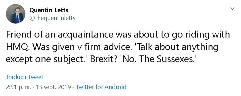 Letts, quien colabora con The Sun y otros medios,
<b><a href="https://twitter.com/thequentinletts/status/1172598799652536321" target="_blank">escribió el pasado 13 de septiembre</a></b>: "Un conocido amigo estaba a punto de ir a montar con su alteza, la reina. Se le dio un firme consejo: 'Habla de cualquier cosa, excepto de un tema'.
<b>'¿Brexit?' 'No. Los Sussex'</b>".
<br>