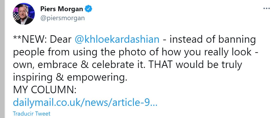 En una dura columna de opinión en el Daily Mail y una serie de tuits del miércoles 7 de abril, Piers Morgan retó a la hija menor del matrimonio de Kris Jenner y Robert Kardashian para que "en lugar de prohibir que las personas usen la foto de cómo te ves realmente, (deberías) poseerla, abrazarla y celebrarla. Eso sería verdaderamente inspirador y empoderador". Para el periodista británico, las intenciones de las Kardashian de querer ocultar la imagen solo son 
<b><a href="https://www.dailymail.co.uk/news/article-9445341/PIERS-MORGAN-Khlo-s-horror-picture-family-built-empire-exploitation-fake-views.html" target="_blank">un reflejo del "fraude" y "cinismo"</a></b> que involucran la imagen y 
<b><a href="https://www.univision.com/famosos/en-el-divorcio-de-kim-kardashian-y-kanye-west-hay-mas-de-2-000-millones-de-dolares-en-juego-video" target="_blank">negocios de la mediática familia. </a></b>
