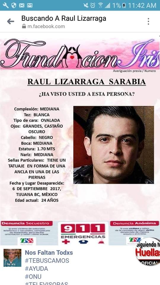 Fundaciones importantes en México ya han boletinado la foto y los datos personales y físicos de Raúl Lizárraga, solicitando a la gente que si lo ha visto o sabe algo de él, llame a los teléfonos que aparecen adjuntos. Las primeras investigaciones apuntaban a que la desaparición podría estar ligada a gente que contrataba intérpretes de narcocorridos.