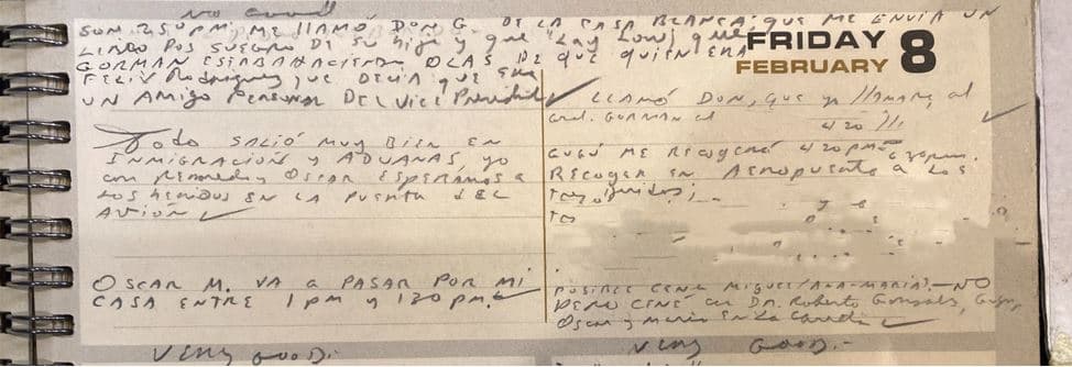 <h3 class="cms-H3-H3">FEBRERO 8</h3>
<br>En este día 'Kiki' Camarena continuaba siendo interrogado bajo tortura en Guadalajara. Rodríguez asegura que estaba en Miami. 
<br>La página de su libreta registra lo siguiente: 
<br>“Me llamó Don G de la Casa Blanca; que me envía un libro para el suegro de su hijo’’. 
<br>Se trata de Donald Greg, quien en esos momentos era un asesor del vicepresidente George Bush. 
<br>Más adelante afirma que Don G le dijo que “Gorman estaba haciendo olas de que quién era Félix Rodríguez que decía que era amigo personal del vicepresidente’’. 
<br>El general Paul Gorman fue comandante en jefe del Comando Sur y participó en el apoyo a los Contras. 
<br>Rodríguez recibió en al aeropuerto de Miami a los combatientes Contras heridos. Dice que todo salió bien y logró esperarlos en la puerta del avión. 
<br>Agrega que Óscar lo recogerá en la casa y que Don le pidió que llamara al general Gorman. 
<br>Rodríguez identifica con nombres, fechas de nacimiento y tipo de herida a los combatientes Contras (información removida por Univision para proteger la privacidad médica de los citados). 
<br>Al final del día registra cena con el doctor Roberto González, Gugu, Óscar y María de la Caridad