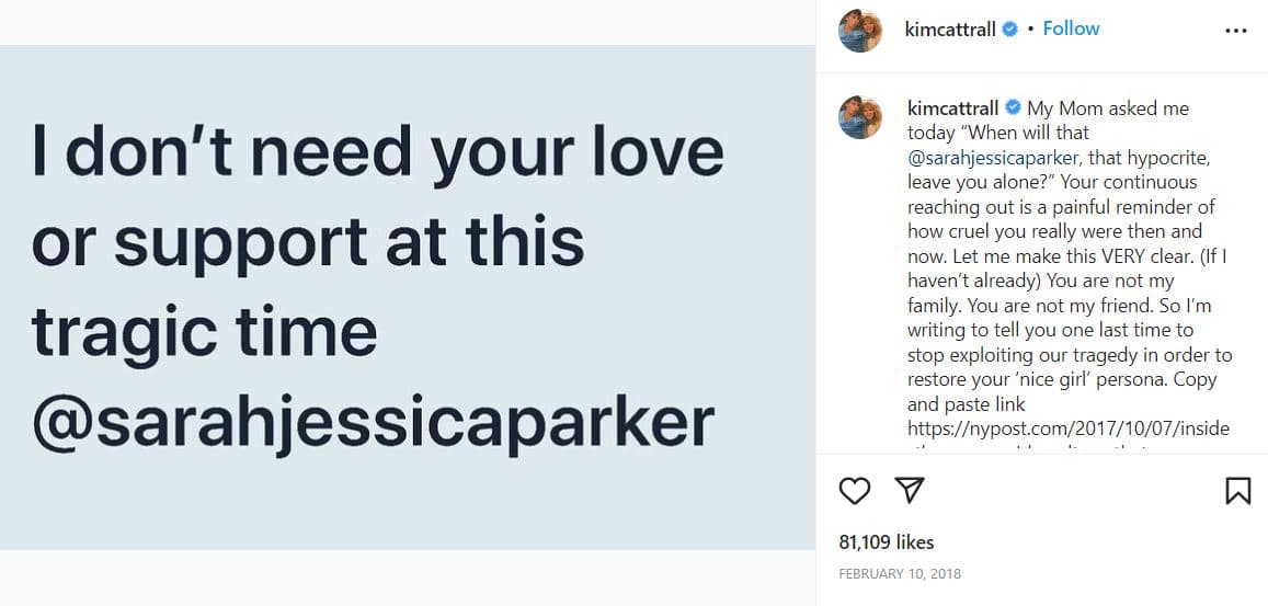 “No necesito tu amor o apoyo en este momento trágico” se lee en una imagen que compartió Catrall junto al siguiente texto: “Mi mamá me preguntó hoy “¿Cuándo te dejará en paz esa @sarahjessicaparker, esa hipócrita?” Tu contacto continuo es un doloroso recordatorio de lo realmente cruel que eras antes y ahora. Déjame hacer esto muy claro. (Si no lo he hecho ya) No eres mi familia. No eres mi amiga. Así que te escribo para decirte por última vez que dejes de explotar nuestra tragedia para restaurar tu personalidad de "niña buena".