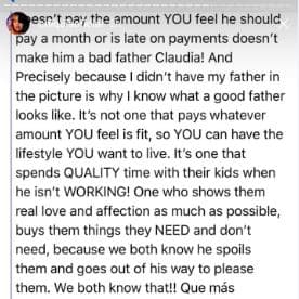 Si no te paga la cantidad mensual que tú crees que debe o si hace los pagos tarde, eso no lo hace un mal padre Claudia. Precisamente porque no tuve a mi papá presente es por lo que sé quién es un buen padre. No se trata del que te paga cualquier cantidad que le digas para que tú puedas disfrutar de un cierto estilo de vida. (Un buen padre) es el que dedica tiempo de calidad a sus hijos cuando no está trabajando. Uno que les demuestra todo el amor y el cariño posible y les compra cosas que necesitan o no, porque tú y yo sabemos que los consiente y hace hasta lo imposible para complacerlos. ¡Las dos lo sabemos!
<br>