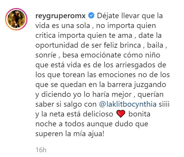 "Déjate llevar que la vida es una sola, 
<b><a href="https://www.univision.com/shows/sal-y-pimienta/por-falta-de-trabajo-en-la-pandemia-estos-artistas-han-tenido-que-reinventarse-y-alejarse-de-la-depresion-video">no importa quién critica</a>, importa quién te ama</b>. Date la oportunidad de ser feliz, brinca, baila, sonríe, besa, emociónate como niño que esta vida es de los arriesgados, de los que torean las emociones, no de los que se quedan en la barrera juzgando y diciendo 'yo lo haría mejor'".
<br>