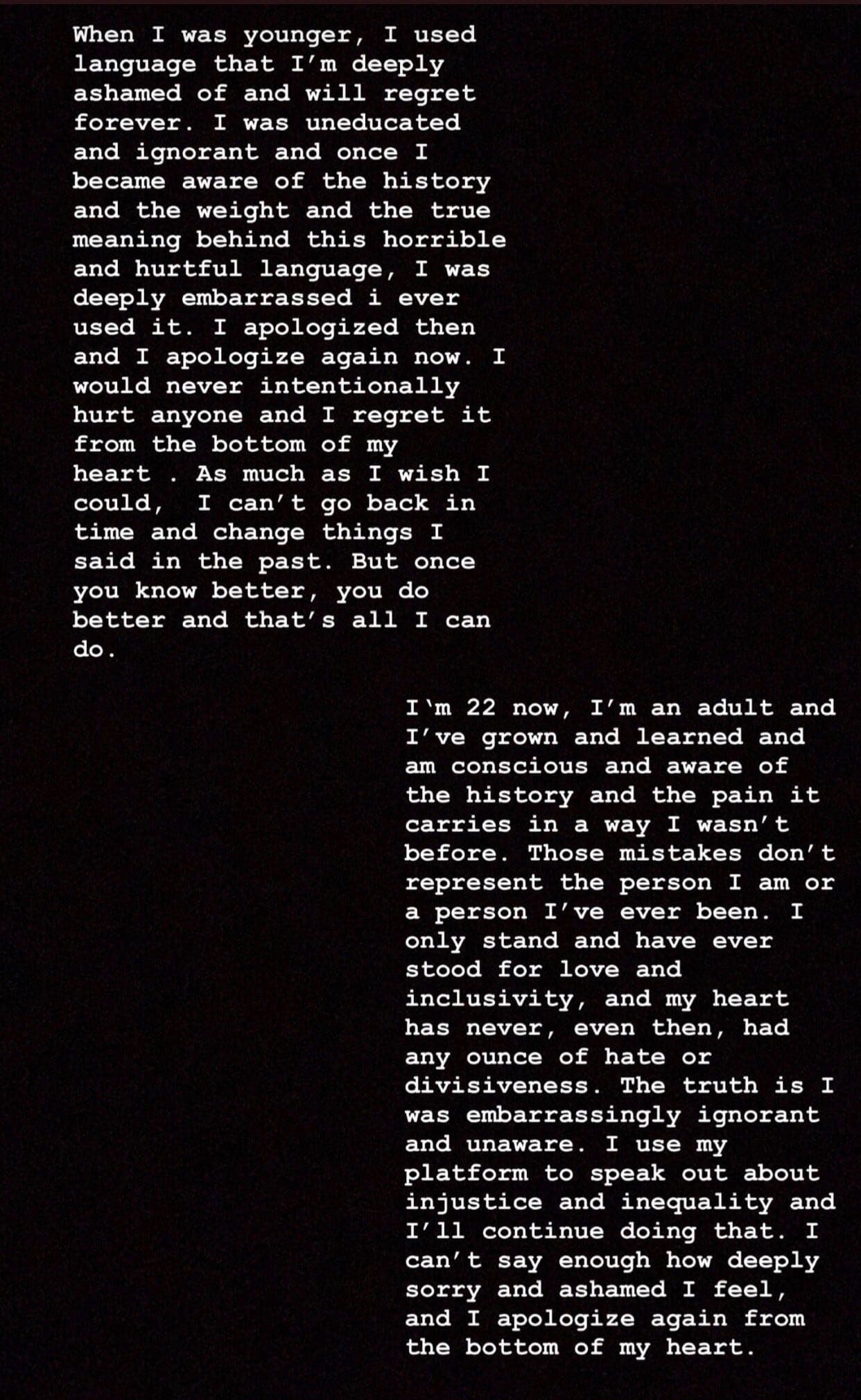 "Cuando era más joven,
<b>usé un lenguaje</b> del cual me siento profundamente avergonzada
<b>y me arrepentiré para siempre</b>", escribió Cabello, en un extenso mensaje que publicó el miércoles en la noche.