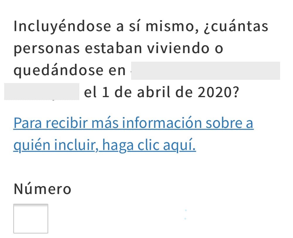 Indica la cantidad de personas que viven en la misma dirección, incluyéndote. Toma en cuenta a todos los adultos, niños y bebés, sean o no tus parientes, que vivan la mayor parte del tiempo en tu hogar. Por ejemplo, abuelos, primos, parientes políticos, inquilinos, amigos o empleados. Incluye también a las personas que se estén quedando en tu casa, así sea de manera temporal, que no tengan otro lugar donde vivir.