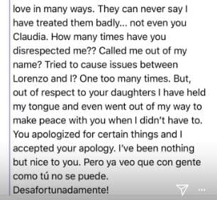 Jamás pueden decir que los he maltratado, ni siquiera tú Claudia. ¿Cuántas veces me has faltado al respeto? ¿Me has puesto sobrenombres? ¿Has intentado crear problemas entre Lorenzo y yo? Muchas veces, pero por respeto a tus hijas me he mordido la lengua y he buscado la forma de estar en paz contigo, aún cuando no tendría qué hacerlo. Te disculpaste por ciertas cosas y yo acepté tus disculpas. No he sido más que buena gente contigo. Pero ya veo que con gente como tú, no se puede. Desafortunadamente.
<br>