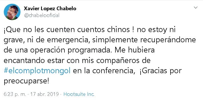 "¡Que no les cuenten 
<b><a href="https://www.univision.com/shows/despierta-america/que-no-les-cuenten-cuentos-chinos-chabelo-afirma-que-no-esta-grave-sino-recuperandose-de-una-cirugia-video">cuentos chinos</a></b>! No estoy ni grave, ni de emergencia, simplemente recuperándome de una 
<b>operación programada</b>. Me hubiera encantando estar con mis compañeros de 'El complot mongol' en la conferencia, ¡Gracias por preocuparse!", 
<b><a href="https://twitter.com/chabelooficial/status/1118656176491831297" target="_blank">escribió </a></b>el 17 de abril.