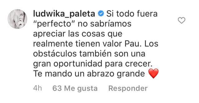 "Si todo fuera 'perfecto', no sabríamos apreciar las cosas que realmente tienen valor, 'Pau'. Los obstáculos también son una gran oportunidad para crecer. Te mando un abrazo grande". 
<br>