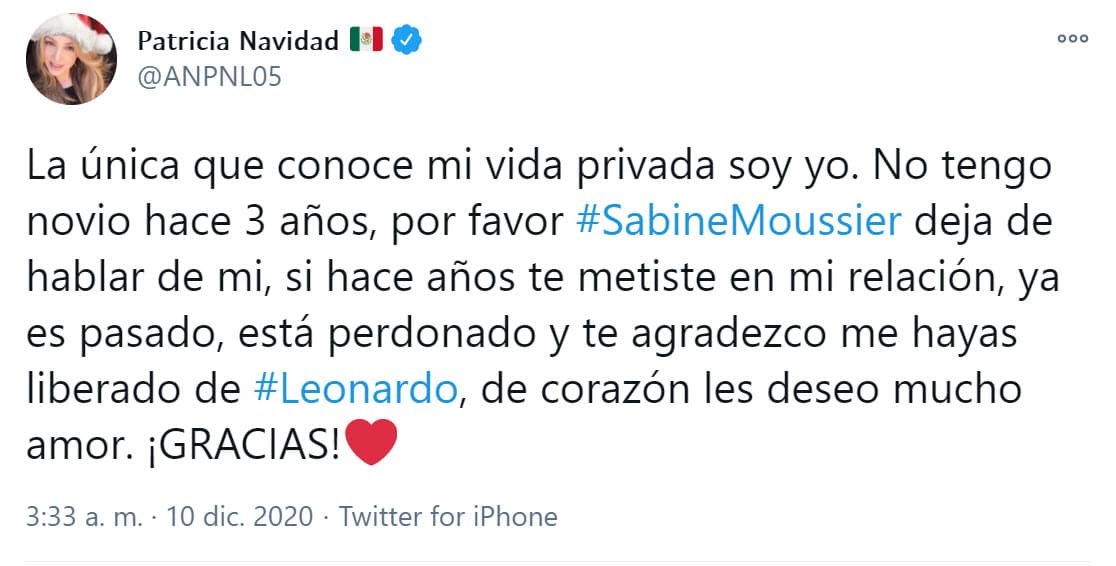 "La única que conoce mi vida privada soy yo. No tengo novio hace 3 años, por favor, 
<b><a href="https://twitter.com/ANPNL05/status/1336967269163810823" target="_blank">Sabine Moussier, deja de hablar de mí</a></b>. Si hace años te metiste en mi relación, ya es pasado, está perdonado y te agradezco me hayas liberado de Leonardo, de corazón les deseo mucho amor", escribió la cantante y actriz en un tuit el 10 de diciembre.
<br>