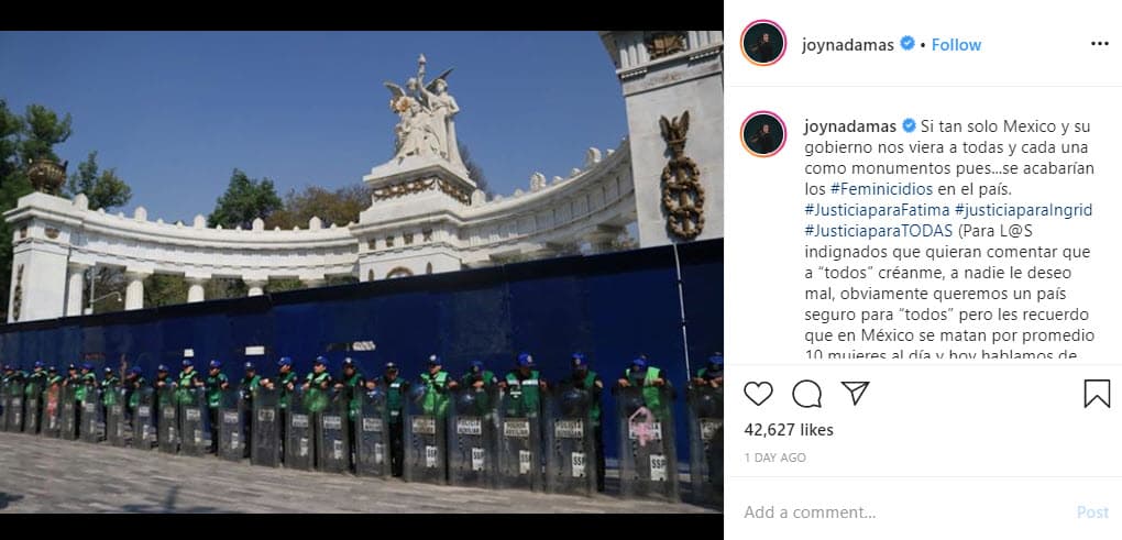 La cantante 
<b>Joy Huerta</b>, quien se acaba de convertir en madre junto a 
<b><a href="https://www.univision.com/famosos/por-primera-vez-joy-huerta-posa-de-frente-con-su-esposa-diana-atri-la-accion-no-es-en-vano-fotos">su esposa Diana Atri</a></b>, publicó un mensaje en su cuenta de Instagram para intentar crear consciencia: "Si tan solo México y su gobierno nos viera a todas y cada una como monumentos pues... se acabarían los feminicidios en el país. Justicia para Fátima, justicia para Ingrid, justiacia para todas. (Para los indignados que quieran comentar que a 'todos' créanme, a nadie le deseo mal, obviamente queremos un país seguro para 'todos', pero les recuerdo que en México se matan por promedio 10 mujeres al día y hoy hablamos de una niña de 7 años, ¡7 años!). Ni una menos".