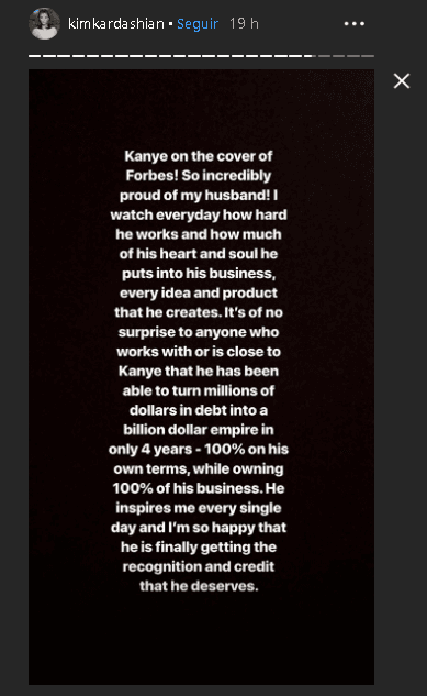 Además, le dedicó un texto en sus historias de 
<b><a href="https://www.instagram.com/kimkardashian/?hl=es-la" target="_blank">Instagram</a></b>: "Kanye en la portada de Forbes. Estoy tan increíblemente orgullosa de mi esposo [...] 
<b>Él me inspira cada día </b>y estoy tan feliz de que finalmente reciba el reconocimiento y el crédito que merece".
