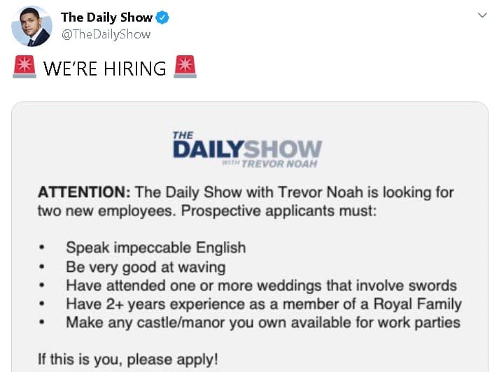 <b><a href="https://twitter.com/TheDailyShow/status/1215014341491220481?ref_src=twsrc%5Etfw%7Ctwcamp%5Etweetembed%7Ctwterm%5E1215014341491220481&ref_url=https%3A%2F%2Fwww.etonline.com%2Famy-schumer-andy-cohen-more-celebs-react-to-prince-harry-and-meghan-markles-mega-royal-news-139138" target="_blank">"Estamos contratando"</a></b>, anunció la cuenta de Twitter de 'The daily show with Trevor Noah' junto a una lista de supuestos requisitos que encajan con el perfil de Markle y 
<b><a href="https://www.univision.com/famosos/meghan-markle-y-el-principe-harry-le-rinden-tributo-por-primera-vez-en-instagram-a-la-princesa-diana-fotos" target="_blank">el hijo menor de Lady Diana.</a></b>
<br>