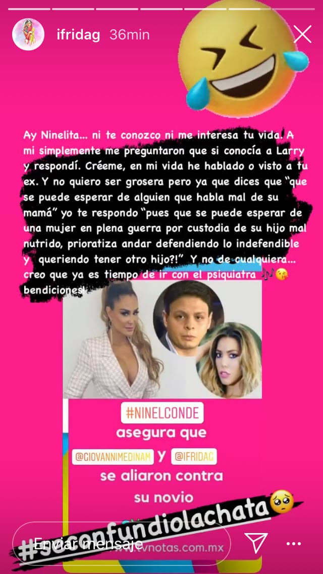 "A mi simplemente me preguntaron de que si conocía a Larry y respondí. Créeme: en mi vida he hablado o visto a tu ex (Giovanni Medina). Y no quiero ser grosera, pero ya que dices que 'qué se puede esperar de alguien que habla mal de su mamá' yo te respondo. Pues qué se puede esperar de una mujer en plena guerra por custodia de su hijo mal nutrido, prioratiza (sic) andar defendiendo lo indefendible y ¡¿queriendo tener otro hijo!? Y no de cualquiera. Creo que
<b><a href="https://www.univision.com/famosos/ay-ninelita-ya-es-tiempo-de-ir-con-el-psiquiatra-frida-sofia-responde-sobre-polemica-con-el-nuevo-novio-de-la-cantante-fotos" target="_blank">ya es tiempo de ir con el psiquiatra</a></b>. Bendiciones", escribió.
<br>