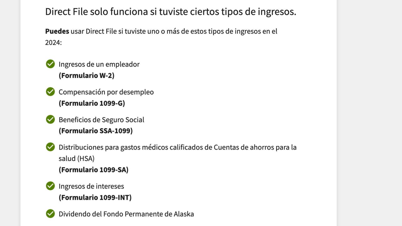 Si vas a usar Direct File, debes saber que tienes que calificar bajo uno de estos ingresos. Deberás usar el formulario que mejor te represente.
<br>
<br>Según el mismo IRS, no puedes usar Direct File si tus ingresos son no declarados, como propinas o pensión de esposo o esposa o ingresos como economía compartida. 
<b>Hay otras alternativas para presentar tus impuestos, como Free File, que te explicaremos más adelante, o por correo postal.</b>