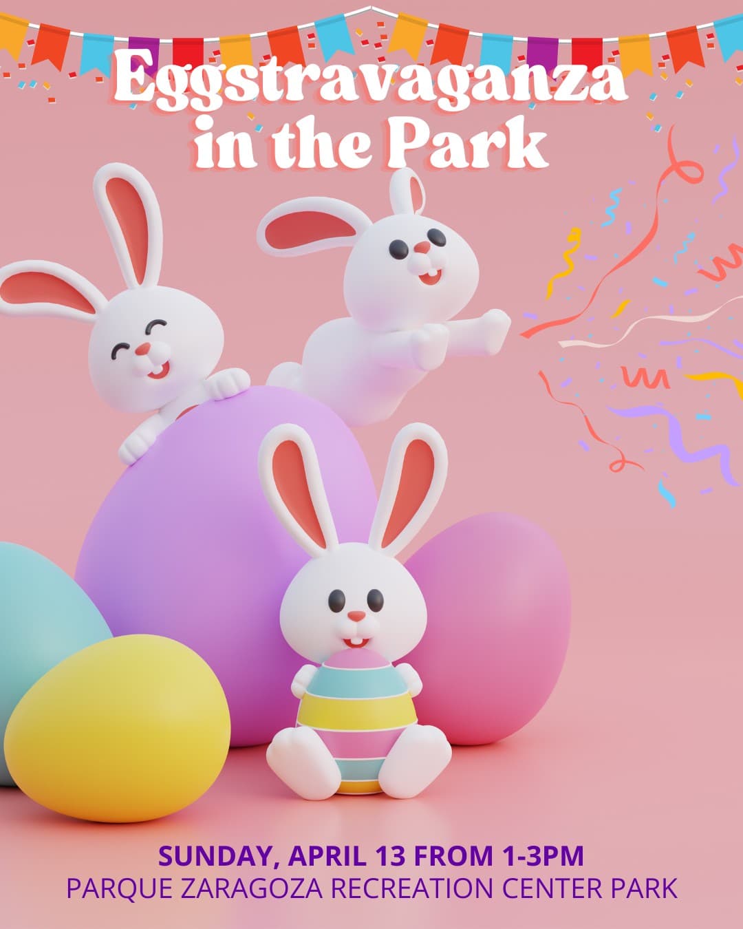 <h3 class="cms-H3-H3">Abril 13, domingo</h3>
<br>
<br>
<b><u>Eggstravaganza in the Park</u></b>
<br>
<br>📍Parque Zaragoza Recreation Center
<br>⏰Horario: de 1:00 pm a 3:00 pm
<br>
<br>Prepárate para un evento comunitario con muchos premios y actividades para toda la familia. Nos acompañará el Conejito de Pascua, habrá pintacaritas, globos de animalitos