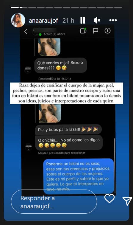 <b>"¿Qué vendes, mija?: ¿sexo o donas?"</b>, le escribió alguien por mensaje mientras que Ana Araujo se defendió: "Ponerme un bikini no es sexo, esas son tus creencias y prejuicios sobre el cuerpo de las mujeres".
<br>
