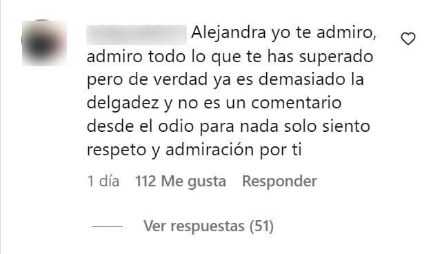 La instantánea provocó la reacción de una persona: "Alejandra, yo te admiro, admiro todo lo que te has superado, pero de verdad
<b> ya es demasiado la delgadez</b> y no es un comentario desde el odio, para nada, solo siento respeto y admiración por ti". 
<br>