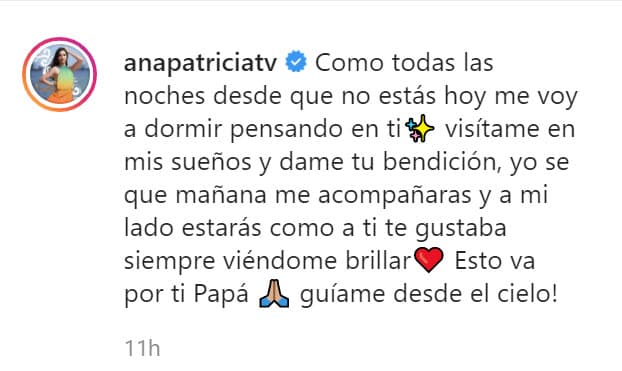 "Dame tu bendición, yo sé que mañana (jueves 13) me acompañarás y a mi lado estarás como a ti te gustaba siempre: viéndome brillar. Esto va por ti papá,
<b><a href="https://www.univision.com/famosos/guiame-desde-el-cielo-la-peticion-de-ana-patricia-a-su-fallecido-padre-a-horas-de-conducir-premios-juventud-fotos" target="_blank"> ¡guíame desde el cielo!</a></b>", pidió. 
<br>
<br>