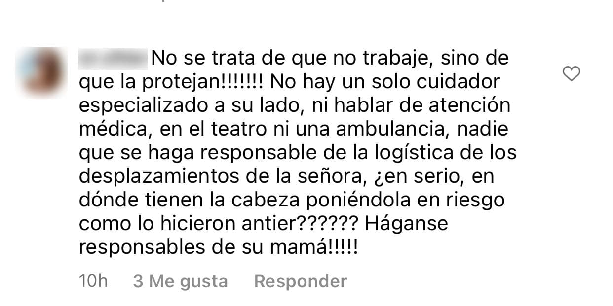 Por ejemplo, una seguidora exigió que "protejan" a Pinal. Cuestionó que el día en que canceló su actuación en la obra de teatro no hubiera existido, según ella, "ni una ambulancia" y fue más allá:
<b> "¡Háganse responsables de su mamá!"</b>.
<br>