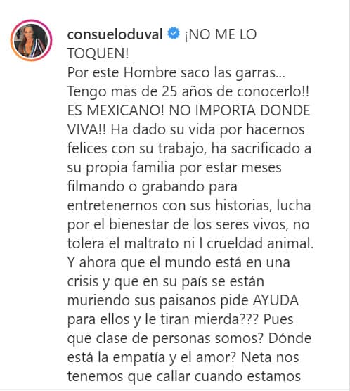"Por este hombre 
<b><a href="https://www.univision.com/shows/despierta-america/se-reencontraron-los-p-luche-eugenio-derbez-sorprendio-a-consuelo-duval-en-su-show-con-adrian-uribe-video" target="_blank">saco las garras</a></b>", continuó, "tengo más de 25 años de conocerlo. ¡Es mexicano, no importa en dónde viva! Ha dado su vida por hacernos felices con su trabajo, ha sacrificado a su propia familia por estar meses filmando o grabando para entretenernos con sus historias, lucha por el bienestar de los seres vivos, no tolera el maltrato ni la crueldad animal".
<br>