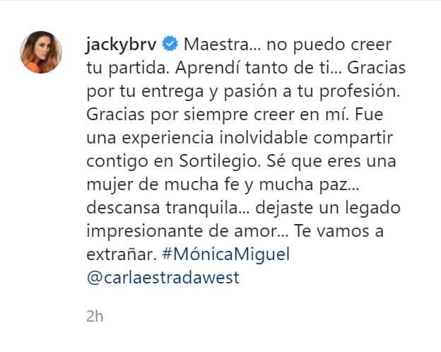 "Maestra... 
<b><a href="https://www.instagram.com/p/CDynGWwHsbN/?igshid=1t45j3gpmgmpe" target="_blank">no puedo creer tu partida</a></b>. Aprendí tanto de ti... Gracias por tu entrega y pasión a tu profesión. Gracias por siempre creer en mí. Fue una experiencia inolvidable compartir contigo en Sortilegio. Sé que eres una mujer de mucha fe y mucha paz... descansa tranquila... dejaste un legado impresionante de amor... Te vamos a extrañar".