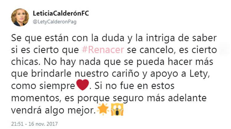 Pero quien sí lo hizo a través de Twitter fue el club de fans oficial de la actriz: "Sé que están con la duda y la intriga de saber si es cierto que #
<b>Renacer</b> se canceló, es cierto chicas. No hay nada que se pueda hacer más que brindarle nuestro cariño y apoyo a Lety, como siempre. Si no fue en estos momentos, es porque seguro más adelante vendrá algo mejor".