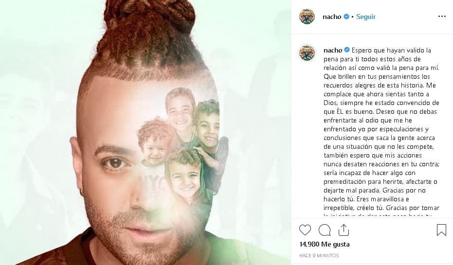Solo unas horas después, el artista le dedicó a su esposa un 
<b><a href="https://www.instagram.com/p/B37nhhshPXs/" target="_blank">extenso mensaje</a></b> en su cuenta de Instagram: "Espero que hayan valido la pena para ti todos estos años de relación así como valió la pena para mí. Que brillen en tus pensamientos los recuerdos alegres de esta historia. Me complace que ahora sientas tanto a Dios, siempre he estado convencido de que él es bueno. Deseo que no debas enfrentarte al odio que me he enfrentado yo por especulaciones y conclusiones que saca la gente acerca de una situación que no les compete, también espero que mis acciones 
<b><a href="https://www.univision.com/famosos/nacho-se-fue-a-hacer-ejercicio-al-aire-libre-para-bajar-la-barrigota-pero-se-perdio-en-el-monte-video" target="_blank">nunca desaten reacciones </a></b>en tu contra; sería incapaz de hacer algo con premeditación para herirte, afectarte o dejarte mal parada".