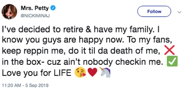 Diversos medios como 
<b><a href="https://people.com/music/nicki-minaj-retiring-have-family/" target="_blank">People</a></b> y 
<b><a href="https://www.tmz.com/2019/09/06/nicki-minaj-retirement-makes-no-sense-blindside/" target="_blank">TMZ</a></b> consignaron que el pasado jueves 5 de septiembre la cantante trinitaria escribió en su cuenta de 
<b><a href="https://twitter.com/NICKIMINAJ" target="_blank">Twitter </a></b>el siguiente mensaje: "
<b><a href="https://www.univision.com/famosos/nicki-minaj-cancela-concierto-en-francia-y-unos-enfurecidos-fans-piden-a-cardi-b-en-el-escenario-video" target="_blank">He decidido retirarme y tener mi familia</a></b>. Sé que ustedes son felices ahora. Para mis fanáticos, sigan apoyándome, háganlo hasta mi muerte. Los amo".