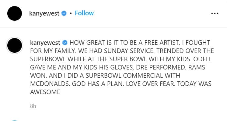 "Qué grande es ser un artista libre", escribió la noche del domingo 13 "
<b><a href="https://www.univision.com/famosos/kanye-west-lanza-fuerte-advertencia-a-kim-kardashian-y-su-familia" target="_blank">luché por mi familia</a></b>, tuvimos servicio dominical religioso. Estuve en el Super Bowl con mis hijos [...] Dios tiene un plan. Amor sobre el miedo. Hoy fue impresionante". 
<br>