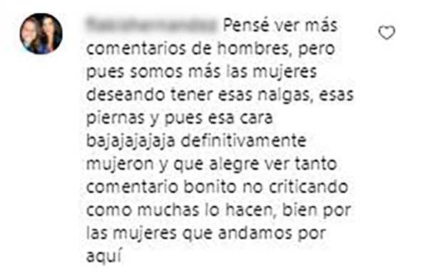 "Pensé ver más comentarios de hombres pero somos más las mujeres deseando tener esas nalgas, esas piernas y pues esa cara, ja,ja, ja. Definitivamente, mujerón. Y qué alegre ver tanto comentario bonito, no criticando como muchas lo hacen, bien por las mujeres que andamos por aquí", reconoció una usuaria.