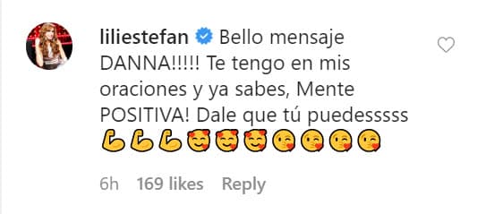 "¡Bello mensaje, Danna! ¡
<b>Te tengo en mis oraciones</b> y ya sabes, mente positiva! Dale que tú puedes", escribió La Flaca.
<br>