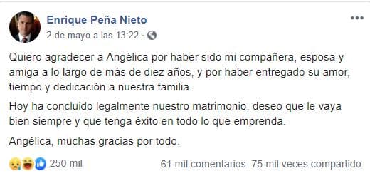 “Quiero agradecer a Angélica por haber sido mi compañera, esposa y amiga a lo largo de más de 10 años, y por haber entregado su amor, tiempo y dedicación a nuestra familia. Hoy ha concluido legalmente nuestro matrimonio, deseo que le vaya bien siempre y que tenga éxito en todo lo que emprenda. Angélica, muchas gracias por todo", escribió Peña Nieto el 2 de mayo.