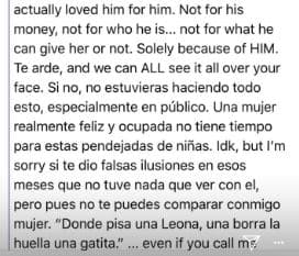 No por su dinero ni por lo que hace, tampoco por lo que él pueda darle o no. Solo por ser él. Te arde y todos lo notamos en tu cara. Si no, no estarías haciendo todo esto, especialmente en público. Una mujer realmente feliz y ocupada no tiene tiempo para estas pendejadas de niña. No sé, pero disculpa si te dio falsas ilusiones en eses meses que no tuve nada que ver con él; pero pues, no te puedes comparar conmigo mujer: "Donde pisa una Leona, no borra la huella de una gatita"…
<br>