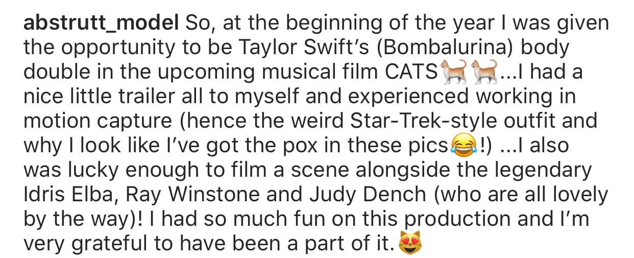 Las imágenes las acompañó del mensaje: "A principios de año, tuve la oportunidad de ser la doble del cuerpo de Taylor Swift (Bombalurina) en la próxima película musical 'Cats'". 
<br>