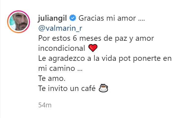 "Gracias mi amor, Valeria Marín, por estos
<b> <a href="https://www.univision.com/famosos/conoce-a-julian-gil-su-vida-carrera-artistica-y-empresarial-de-muchos-exitos" target="_blank">6 meses de paz</a></b> y amor incondicional. Le agradezco a la vida por ponerte en mi camino... Te amo. Te invito un café", escribió. 
<br>