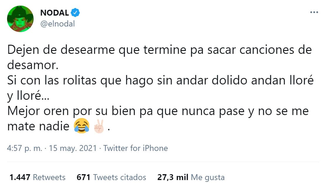 "
<b><a href="https://twitter.com/elnodal/status/1393686915795271681" target="_blank">Dejen de desearme que termine</a></b> pa' sacar canciones de desamor", respondió al inicio de su respuesta y agregó que sus fans "andan llore y llore" con las canciones que ya ha escrito sobre corazones rotos, por lo que no cree necesario que su noviazgo le afecte en ese sentido. "Mejor oren por su bien pa' que nunca pase y no se me mate nadie", les pidió. 
<br>