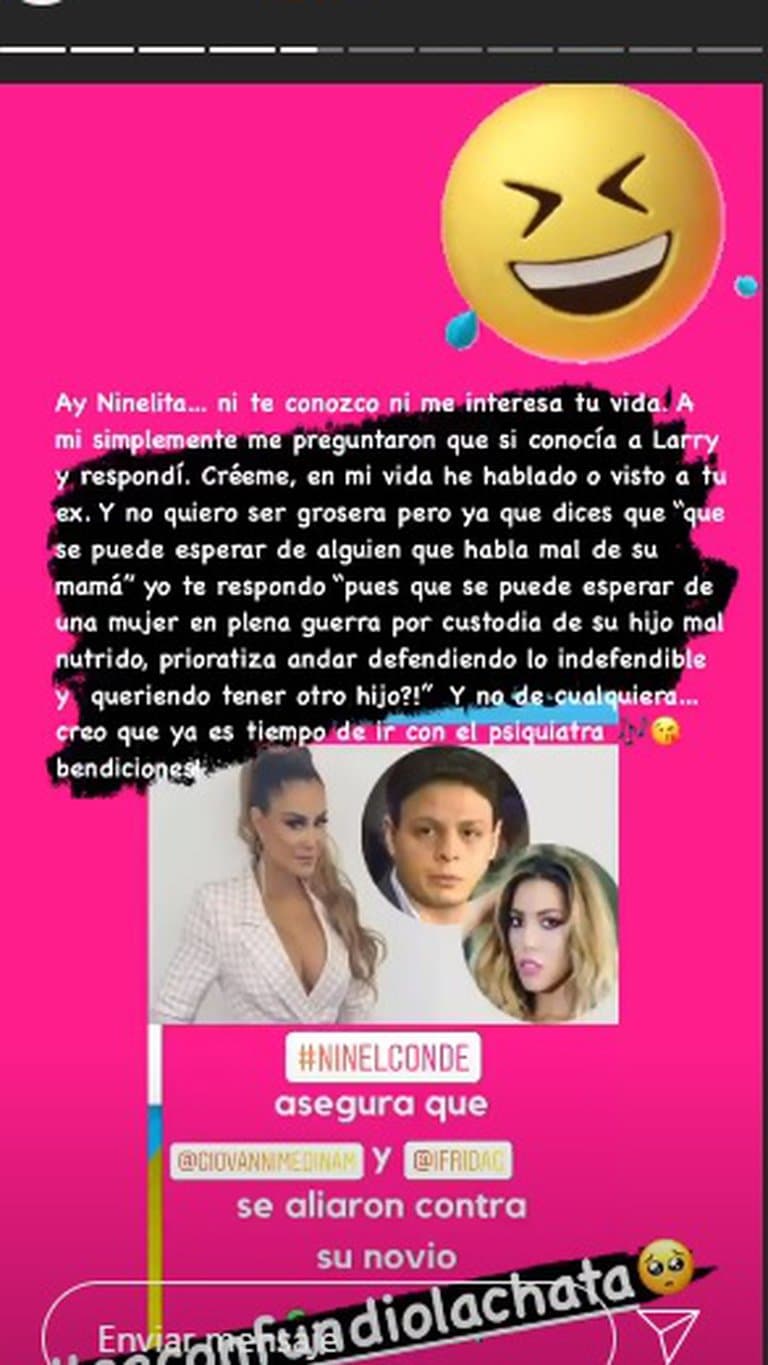 “Ay Ninelita…ni te conozco ni me interesa tu vida. A mí, simplemente me preguntaron si conocía a Larry y respondí. Créeme, en mi vida he hablado o visto a tu ex y no quiero ser grosera, pero ya que dices que ‘qué se puede esperar de alguien que habla mal de su mamá’, yo te respondo ‘pues qué se puede esperar de una mujer en plena guerra por la custodia de su hijo mal nutrido, prioratiza andar defendiendo lo indefendible y queriendo tener otro hijo’. Y no de cualquiera… creo que ya es tiempo de ir con el psiquiatra, bendiciones”, escribió.