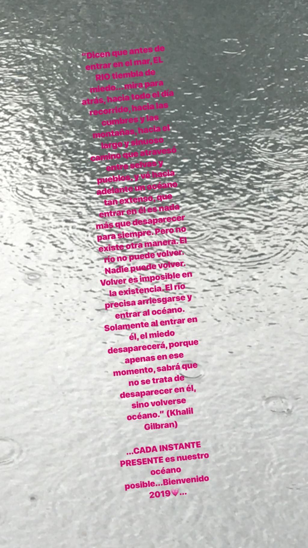 También compartió un poema escrito por el artista libanés Khalil Gilbran: "[…] Nadie puede volver. Volver es imposible en la existencia. El río precisa arriesgarse al entrar al océano. Solamente al entrar en él, el miedo desaparecerá, porque apenas en ese momento, sabrá que no se trata de desaparecer en él, sino volverse océano".
<br>