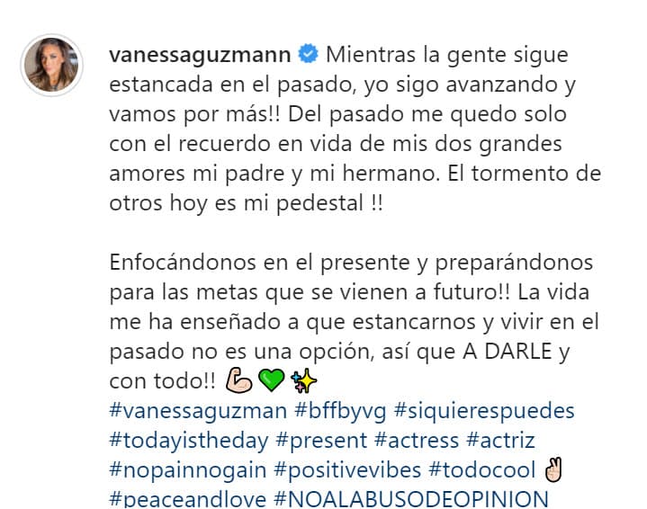 Escribió que "del pasado, se queda solo con el recuerdo en vida de sus dos grandes amores": su papá y su hermano. 
<b><a href="https://www.univision.com/famosos/sudando-y-desde-el-gym-vanessa-guzman-manda-un-mensaje-a-la-gente-que-la-odia-por-su-fisico-video" target="_blank">"¡El tormento de otros hoy es mi pedestal!"</a>, </b>sentenció. 
<br>
